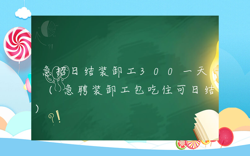 急招日结装卸工300一天 (急聘装卸工包吃住可日结)